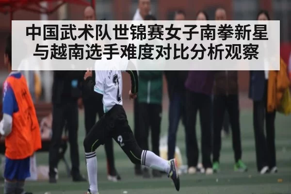 中国武术队世锦赛女子南拳新星与越南选手难度对比分析观察