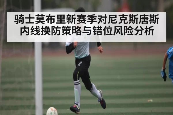 骑士莫布里新赛季对尼克斯唐斯内线换防策略与错位风险分析